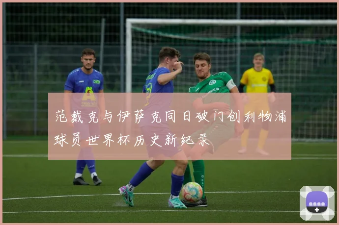 范戴克与伊萨克同日破门创利物浦球员世界杯历史新纪录