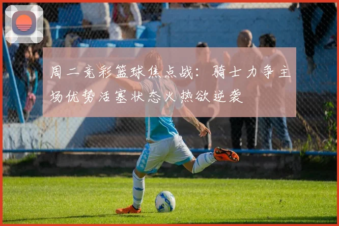 周二竞彩篮球焦点战：骑士力争主场优势活塞状态火热欲逆袭