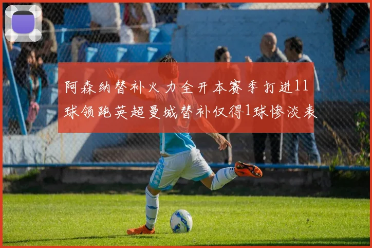 阿森纳替补火力全开本赛季打进11球领跑英超曼城替补仅得1球惨淡表现