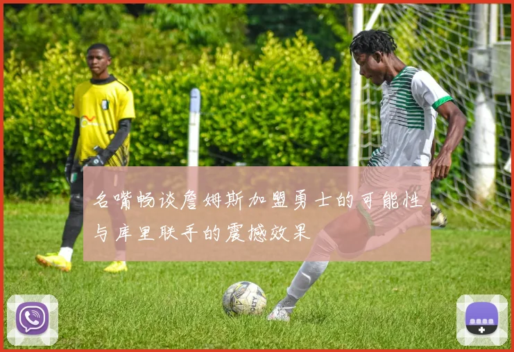 名嘴畅谈詹姆斯加盟勇士的可能性与库里联手的震撼效果