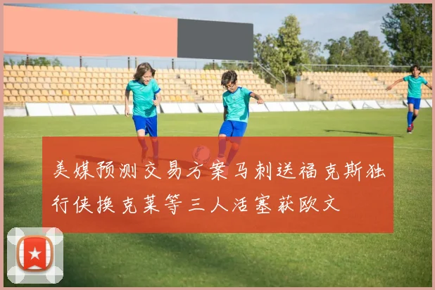 美媒预测交易方案马刺送福克斯独行侠换克莱等三人活塞获欧文