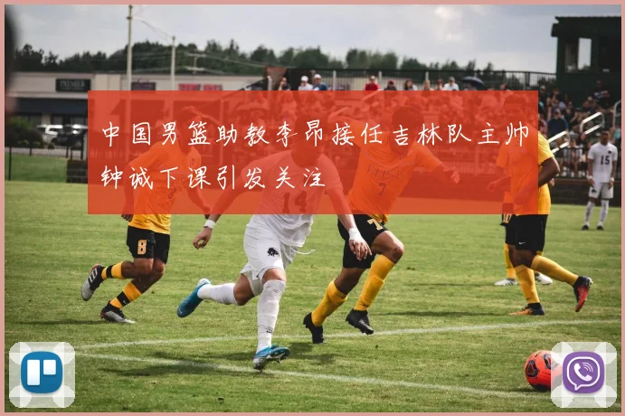 中国男篮助教李昂接任吉林队主帅钟诚下课引发关注