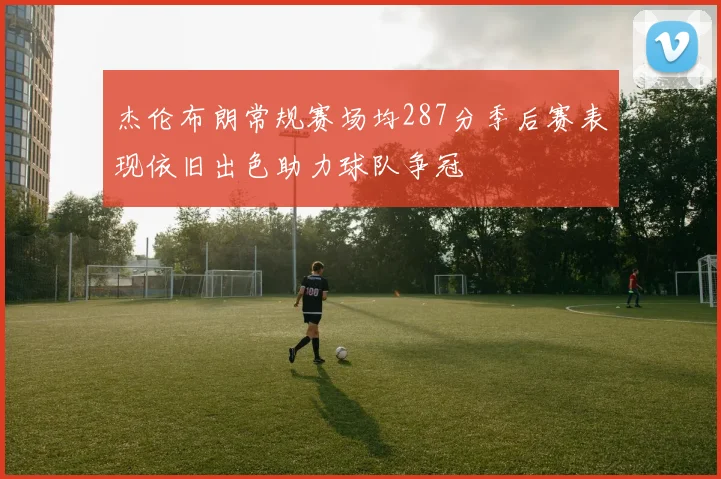 杰伦布朗常规赛场均287分季后赛表现依旧出色助力球队争冠