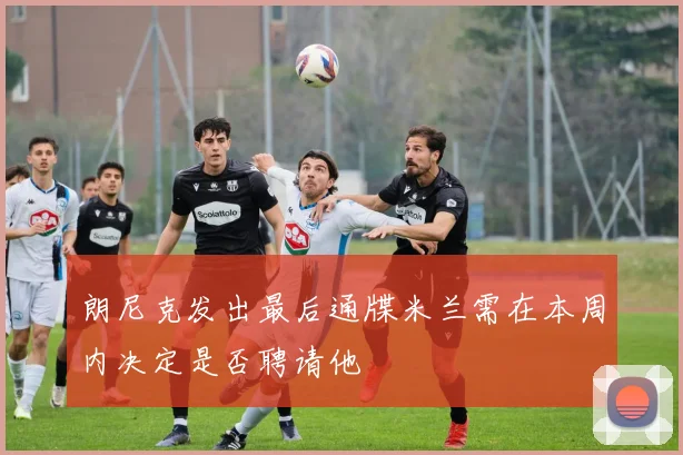 朗尼克发出最后通牒米兰需在本周内决定是否聘请他