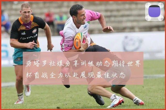 劳塔罗社媒分享训练动态期待世界杯首战全力以赴展现最佳状态