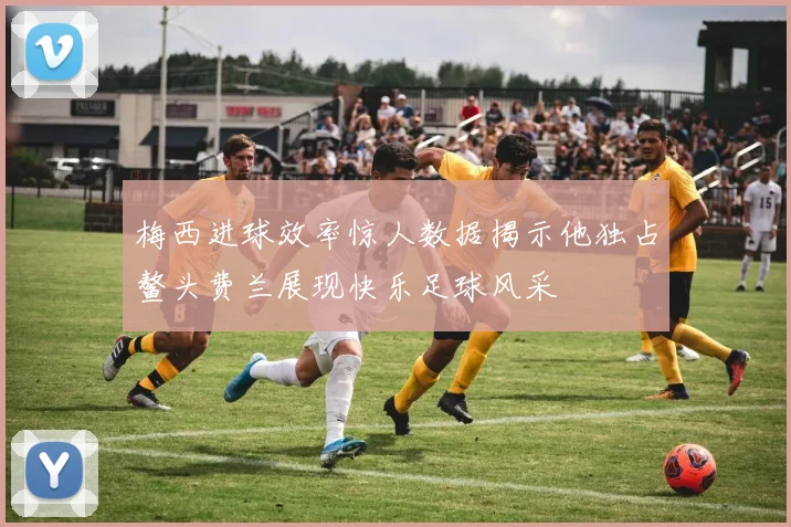 梅西进球效率惊人数据揭示他独占鳌头费兰展现快乐足球风采