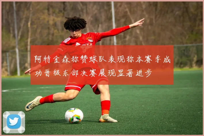阿特金森称赞球队表现称本赛季成功晋级东部决赛展现显著进步