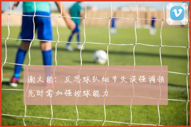 谢文能：反思球队细节失误强调领先时需加强控球能力