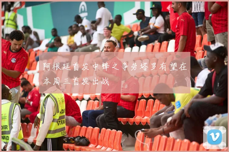 阿根廷首发中锋之争劳塔罗有望在本周三首发出战