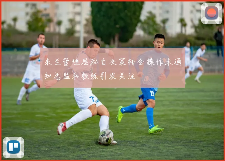 米兰管理层私自决策转会操作未通知总监和教练引发关注