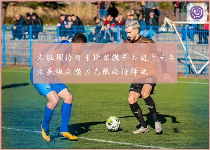 文班期待与卡斯尔携手共进十五年未来组合潜力无限尚待释放