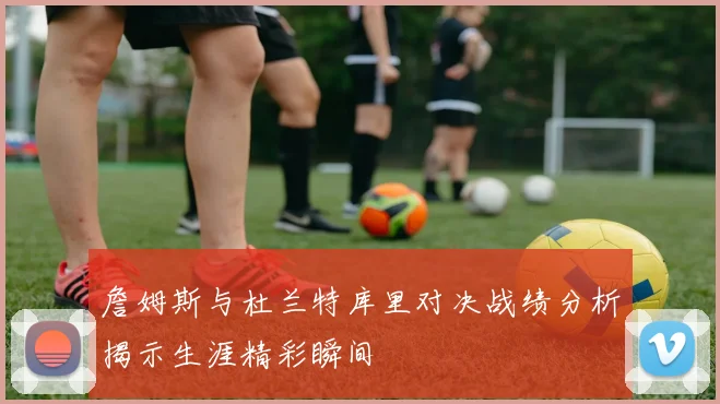 詹姆斯与杜兰特库里对决战绩分析揭示生涯精彩瞬间
