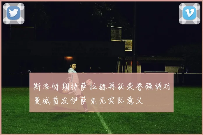 斯洛特期待萨拉赫再获荣誉强调对曼城首发伊萨克无实际意义