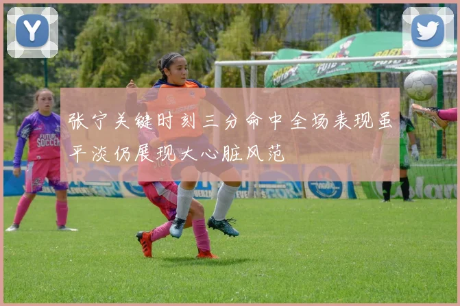 张宁关键时刻三分命中全场表现虽平淡仍展现大心脏风范