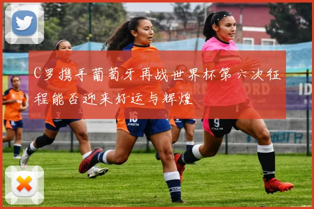 C罗携手葡萄牙再战世界杯第六次征程能否迎来好运与辉煌
