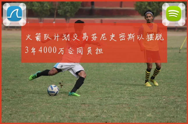 火箭队计划交易芬尼史密斯以摆脱3年4000万合同负担