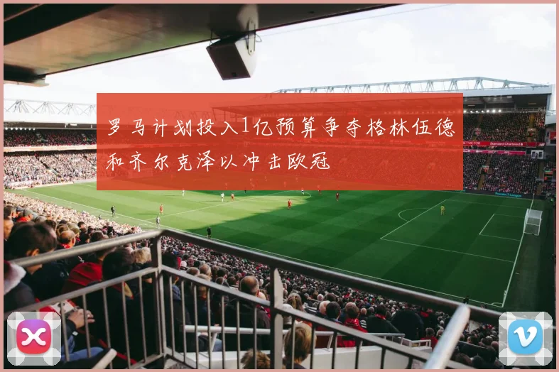 罗马计划投入1亿预算争夺格林伍德和齐尔克泽以冲击欧冠