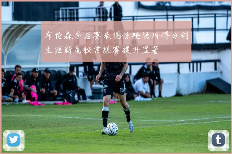 布伦森季后赛表现惊艳场均得分创生涯新高较常规赛提升显著
