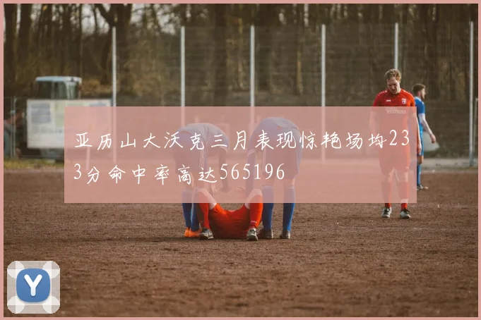 亚历山大沃克三月表现惊艳场均233分命中率高达565196
