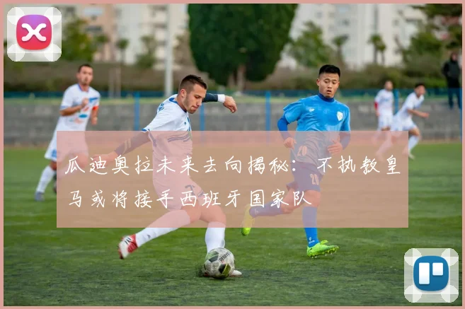 瓜迪奥拉未来去向揭秘：不执教皇马或将接手西班牙国家队