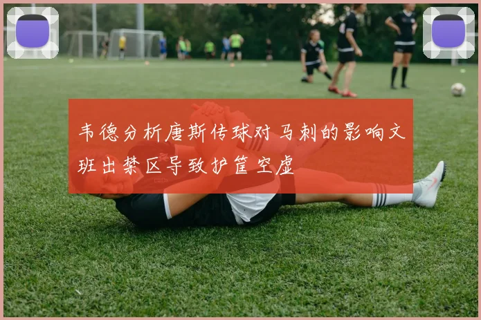 韦德分析唐斯传球对马刺的影响文班出禁区导致护筐空虚