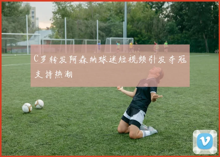 C罗转发阿森纳球迷短视频引发夺冠支持热潮