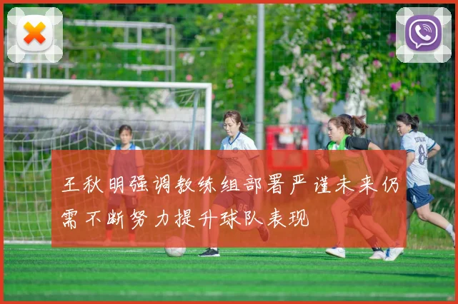 王秋明强调教练组部署严谨未来仍需不断努力提升球队表现