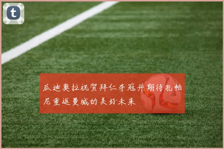 瓜迪奥拉祝贺拜仁夺冠并期待孔帕尼重返曼城的美好未来